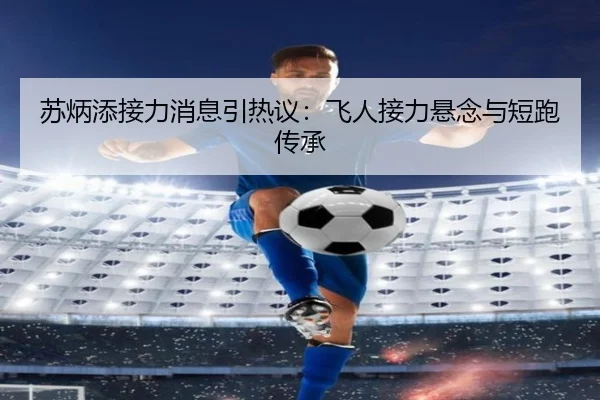 苏炳添接力消息引热议：飞人接力悬念与短跑传承